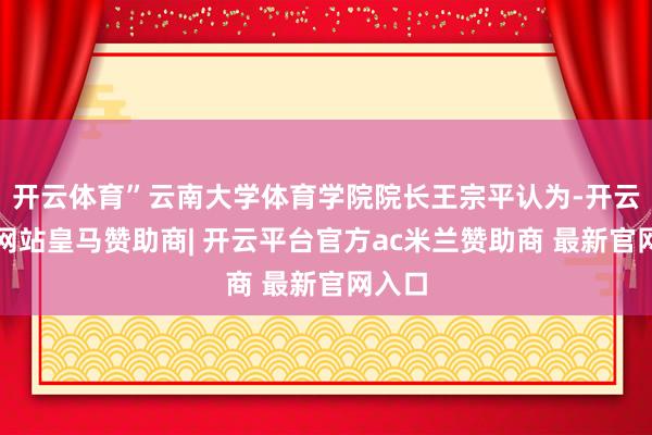 开云体育”云南大学体育学院院长王宗平认为-开云平台网站皇马赞助商| 开云平台官方ac米兰赞助商 最新官网入口