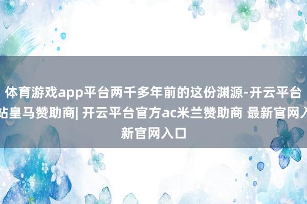 体育游戏app平台两千多年前的这份渊源-开云平台网站皇马赞助商| 开云平台官方ac米兰赞助商 最新官网入口
