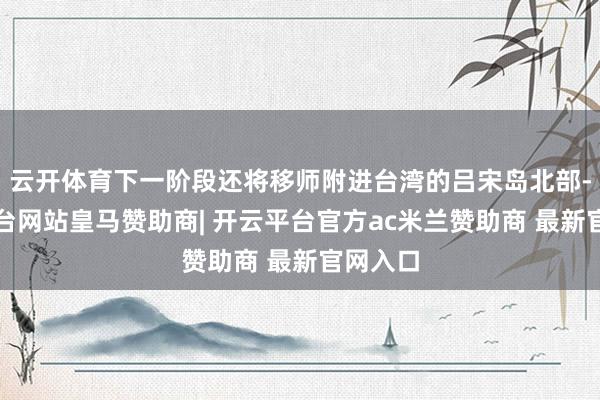 云开体育下一阶段还将移师附进台湾的吕宋岛北部-开云平台网站皇马赞助商| 开云平台官方ac米兰赞助商 最新官网入口