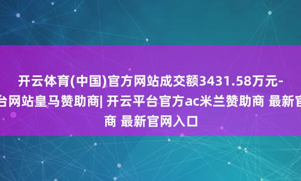 开云体育(中国)官方网站成交额3431.58万元-开云平台网站皇马赞助商| 开云平台官方ac米兰赞助商 最新官网入口