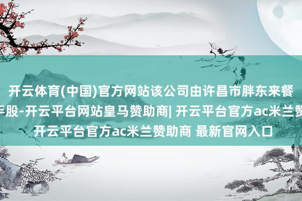 开云体育(中国)官方网站该公司由许昌市胖东来餐饮有限公司全资合手股-开云平台网站皇马赞助商| 开云平台官方ac米兰赞助商 最新官网入口