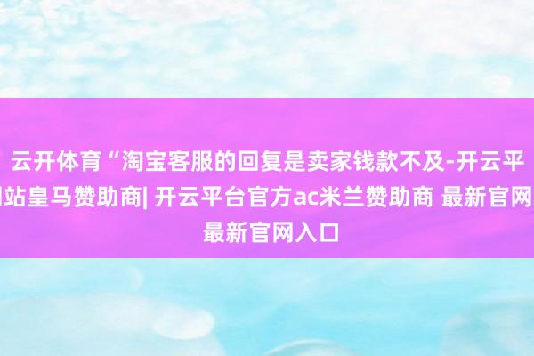 云开体育“淘宝客服的回复是卖家钱款不及-开云平台网站皇马赞助商| 开云平台官方ac米兰赞助商 最新官网入口