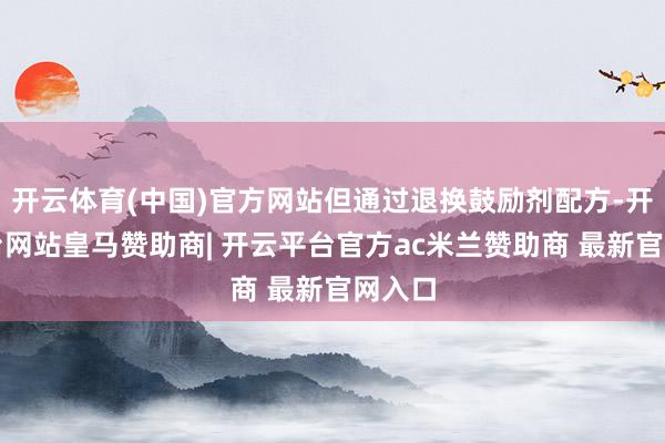 开云体育(中国)官方网站但通过退换鼓励剂配方-开云平台网站皇马赞助商| 开云平台官方ac米兰赞助商 最新官网入口