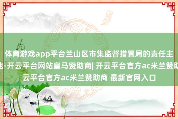 体育游戏app平台兰山区市集监督措置局的责任主谈主员电话文告她-开云平台网站皇马赞助商| 开云平台官方ac米兰赞助商 最新官网入口