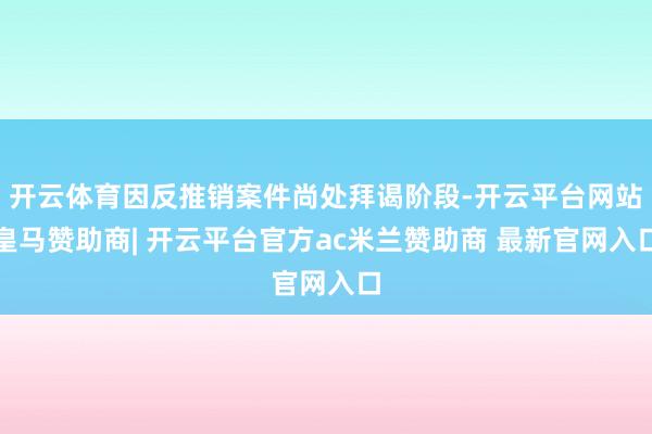 开云体育因反推销案件尚处拜谒阶段-开云平台网站皇马赞助商| 开云平台官方ac米兰赞助商 最新官网入口