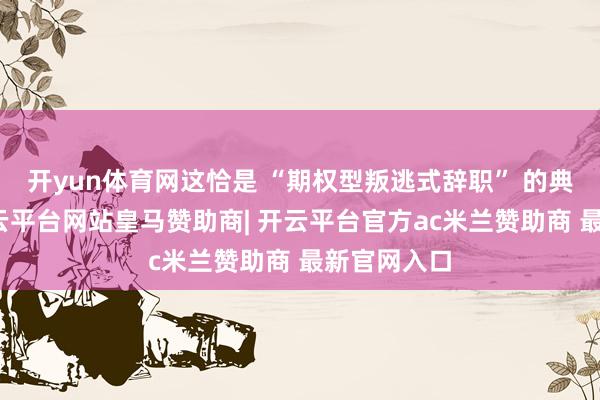 开yun体育网这恰是 “期权型叛逃式辞职” 的典型发扬-开云平台网站皇马赞助商| 开云平台官方ac米兰赞助商 最新官网入口