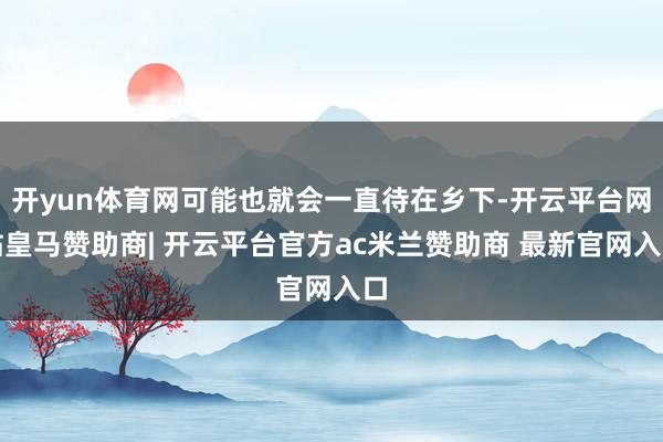 开yun体育网可能也就会一直待在乡下-开云平台网站皇马赞助商| 开云平台官方ac米兰赞助商 最新官网入口