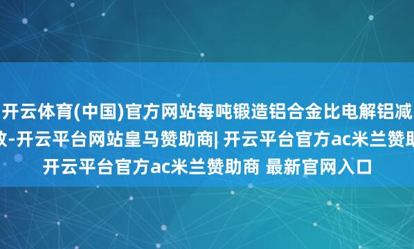 开云体育(中国)官方网站每吨锻造铝合金比电解铝减少96.4%的碳排放-开云平台网站皇马赞助商| 开云平台官方ac米兰赞助商 最新官网入口