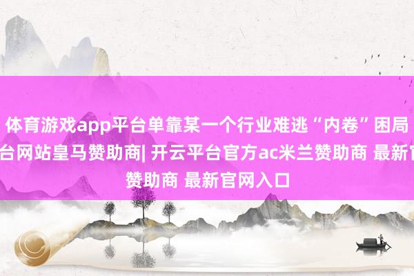 体育游戏app平台单靠某一个行业难逃“内卷”困局-开云平台网站皇马赞助商| 开云平台官方ac米兰赞助商 最新官网入口