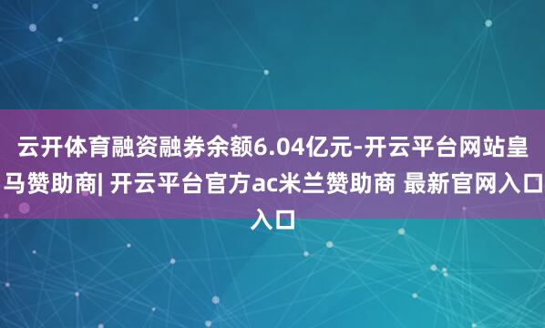 云开体育融资融券余额6.04亿元-开云平台网站皇马赞助商| 开云平台官方ac米兰赞助商 最新官网入口
