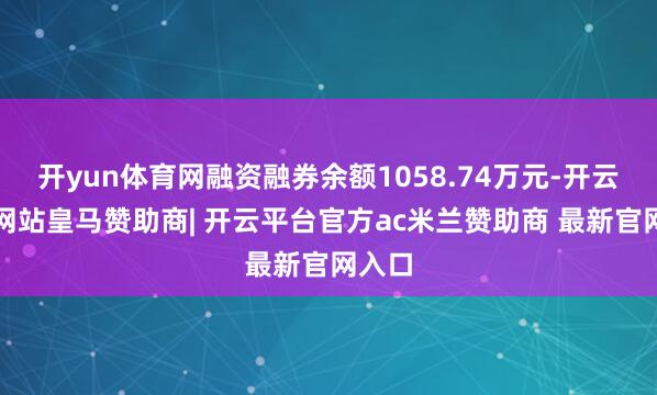 开yun体育网融资融券余额1058.74万元-开云平台网站皇马赞助商| 开云平台官方ac米兰赞助商 最新官网入口