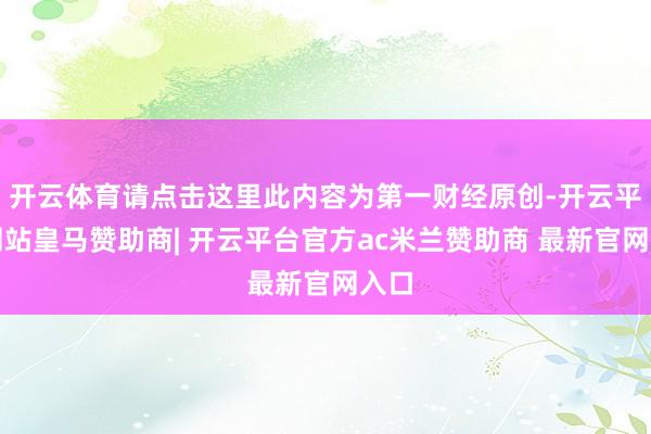 开云体育请点击这里此内容为第一财经原创-开云平台网站皇马赞助商| 开云平台官方ac米兰赞助商 最新官网入口