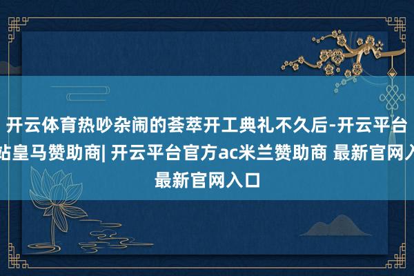 开云体育热吵杂闹的荟萃开工典礼不久后-开云平台网站皇马赞助商| 开云平台官方ac米兰赞助商 最新官网入口