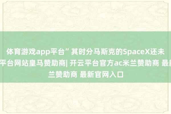 体育游戏app平台”其时分马斯克的SpaceX还未上市-开云平台网站皇马赞助商| 开云平台官方ac米兰赞助商 最新官网入口