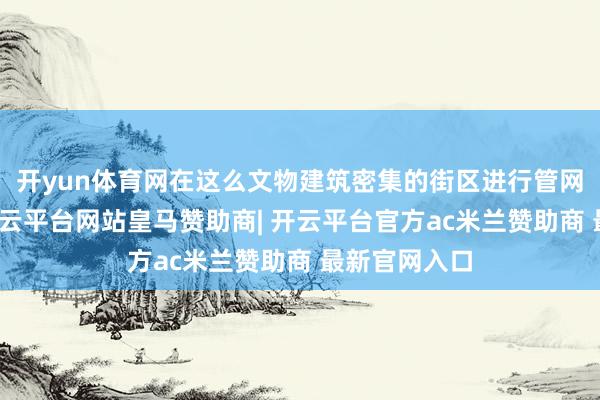 开yun体育网在这么文物建筑密集的街区进行管网全面转变-开云平台网站皇马赞助商| 开云平台官方ac米兰赞助商 最新官网入口