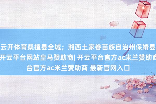 云开体育桑植县全域；湘西土家眷苗族自治州保靖县普戎镇等州里-开云平台网站皇马赞助商| 开云平台官方ac米兰赞助商 最新官网入口
