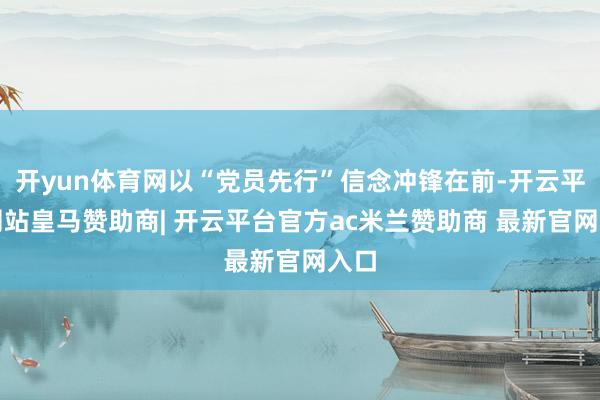 开yun体育网以“党员先行”信念冲锋在前-开云平台网站皇马赞助商| 开云平台官方ac米兰赞助商 最新官网入口