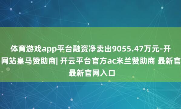 体育游戏app平台融资净卖出9055.47万元-开云平台网站皇马赞助商| 开云平台官方ac米兰赞助商 最新官网入口