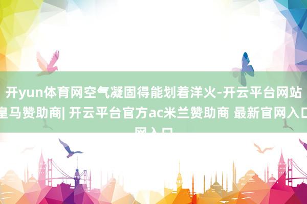 开yun体育网空气凝固得能划着洋火-开云平台网站皇马赞助商| 开云平台官方ac米兰赞助商 最新官网入口