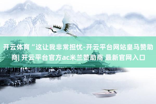 开云体育　　“这让我非常担忧-开云平台网站皇马赞助商| 开云平台官方ac米兰赞助商 最新官网入口