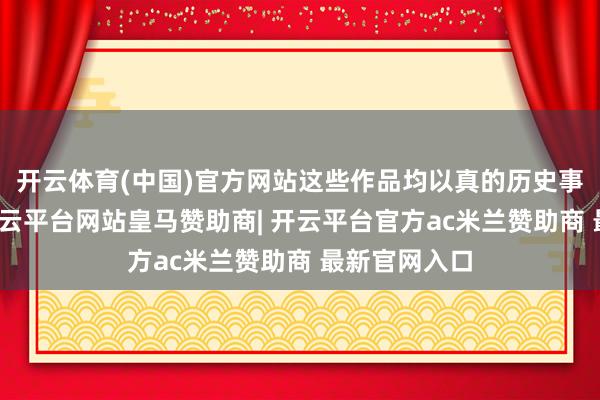 开云体育(中国)官方网站这些作品均以真的历史事件为依托-开云平台网站皇马赞助商| 开云平台官方ac米兰赞助商 最新官网入口