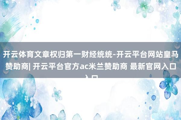开云体育文章权归第一财经统统-开云平台网站皇马赞助商| 开云平台官方ac米兰赞助商 最新官网入口