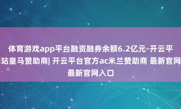 体育游戏app平台融资融券余额6.2亿元-开云平台网站皇马赞助商| 开云平台官方ac米兰赞助商 最新官网入口