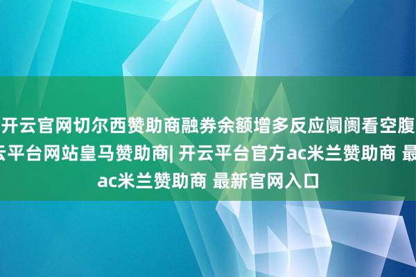 开云官网切尔西赞助商融券余额增多反应阛阓看空腹扉增强-开云平台网站皇马赞助商| 开云平台官方ac米兰赞助商 最新官网入口