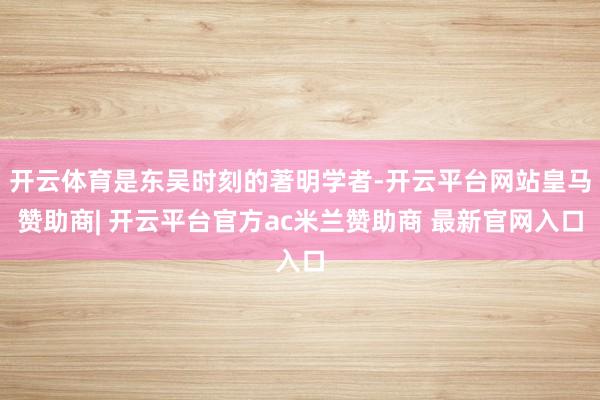 开云体育是东吴时刻的著明学者-开云平台网站皇马赞助商| 开云平台官方ac米兰赞助商 最新官网入口