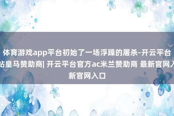 体育游戏app平台初始了一场浮躁的屠杀-开云平台网站皇马赞助商| 开云平台官方ac米兰赞助商 最新官网入口