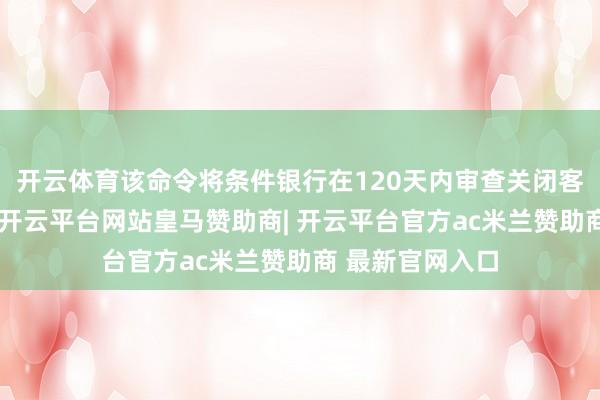 开云体育该命令将条件银行在120天内审查关闭客户账户的情理-开云平台网站皇马赞助商| 开云平台官方ac米兰赞助商 最新官网入口
