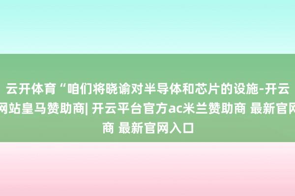 云开体育“咱们将晓谕对半导体和芯片的设施-开云平台网站皇马赞助商| 开云平台官方ac米兰赞助商 最新官网入口