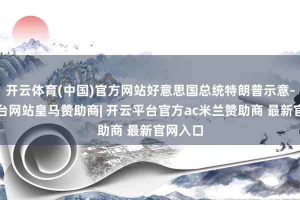 开云体育(中国)官方网站好意思国总统特朗普示意-开云平台网站皇马赞助商| 开云平台官方ac米兰赞助商 最新官网入口