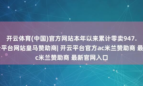 开云体育(中国)官方网站本年以来累计零卖947.1万辆-开云平台网站皇马赞助商| 开云平台官方ac米兰赞助商 最新官网入口