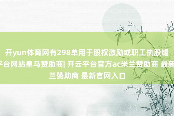 开yun体育网有298单用于股权激励或职工执股缱绻-开云平台网站皇马赞助商| 开云平台官方ac米兰赞助商 最新官网入口