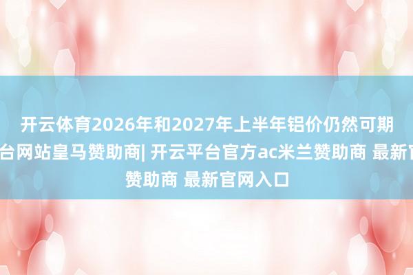 开云体育2026年和2027年上半年铝价仍然可期-开云平台网站皇马赞助商| 开云平台官方ac米兰赞助商 最新官网入口