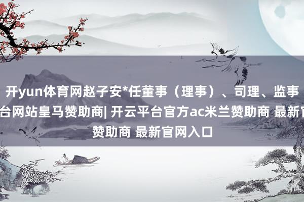 开yun体育网赵子安*任董事（理事）、司理、监事-开云平台网站皇马赞助商| 开云平台官方ac米兰赞助商 最新官网入口