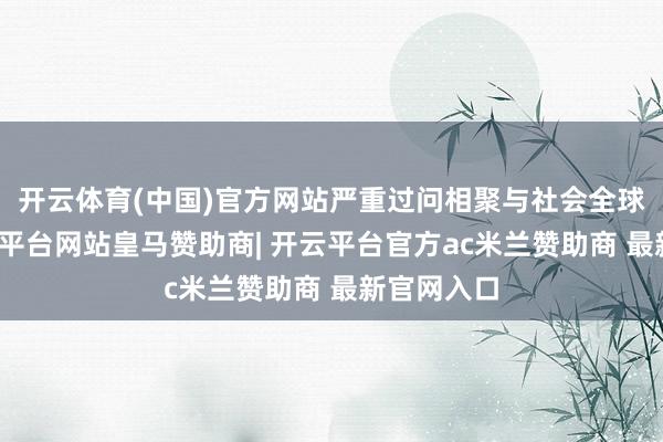 开云体育(中国)官方网站严重过问相聚与社会全球表率-开云平台网站皇马赞助商| 开云平台官方ac米兰赞助商 最新官网入口
