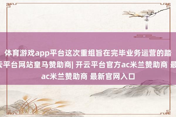 体育游戏app平台这次重组旨在完毕业务运营的踏实过渡-开云平台网站皇马赞助商| 开云平台官方ac米兰赞助商 最新官网入口