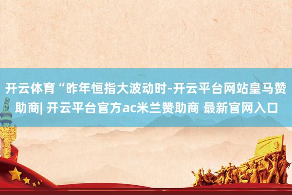 开云体育　　“昨年恒指大波动时-开云平台网站皇马赞助商| 开云平台官方ac米兰赞助商 最新官网入口