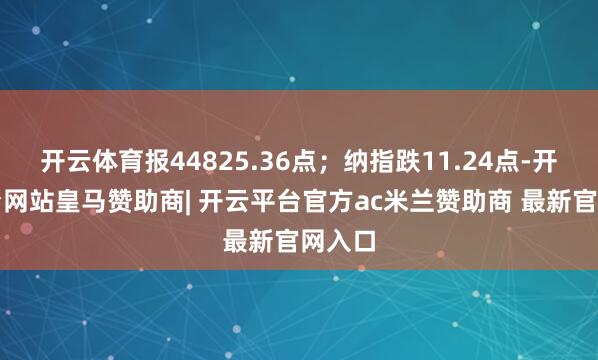 开云体育报44825.36点；纳指跌11.24点-开云平台网站皇马赞助商| 开云平台官方ac米兰赞助商 最新官网入口