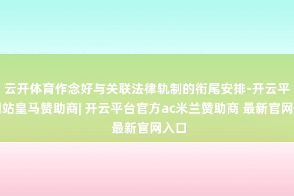 云开体育作念好与关联法律轨制的衔尾安排-开云平台网站皇马赞助商| 开云平台官方ac米兰赞助商 最新官网入口
