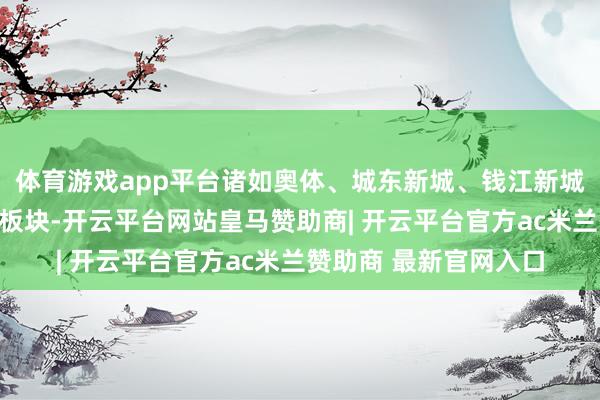 体育游戏app平台诸如奥体、城东新城、钱江新城二期、畴昔科技城等板块-开云平台网站皇马赞助商| 开云平台官方ac米兰赞助商 最新官网入口