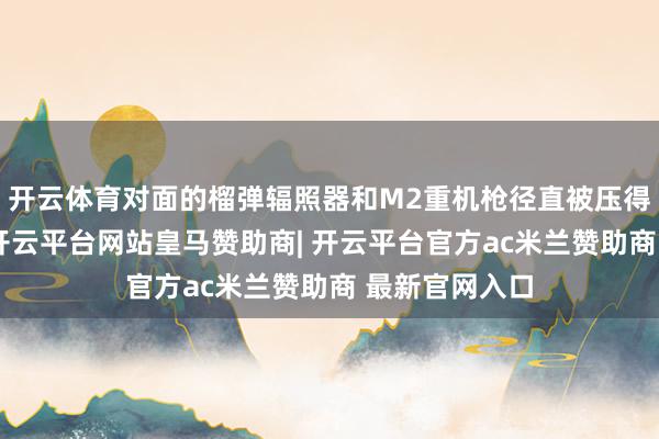 开云体育对面的榴弹辐照器和M2重机枪径直被压得抬不开首来-开云平台网站皇马赞助商| 开云平台官方ac米兰赞助商 最新官网入口