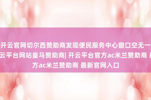 开云官网切尔西赞助商发现便民服务中心窗口空无一东说念主-开云平台网站皇马赞助商| 开云平台官方ac米兰赞助商 最新官网入口
