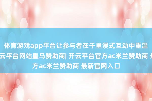 体育游戏app平台让参与者在千里浸式互动中重温童年乐趣-开云平台网站皇马赞助商| 开云平台官方ac米兰赞助商 最新官网入口