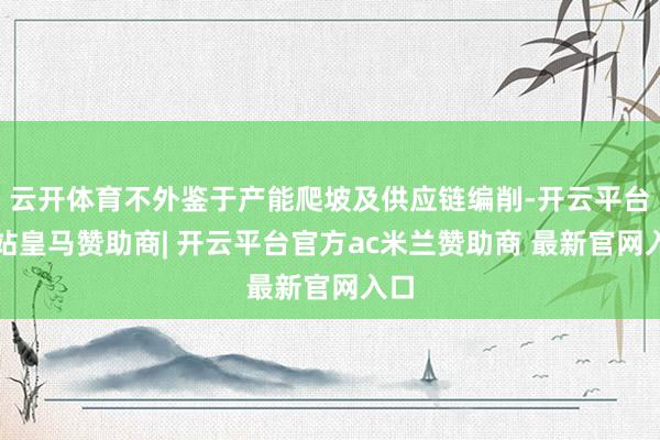 云开体育不外鉴于产能爬坡及供应链编削-开云平台网站皇马赞助商| 开云平台官方ac米兰赞助商 最新官网入口