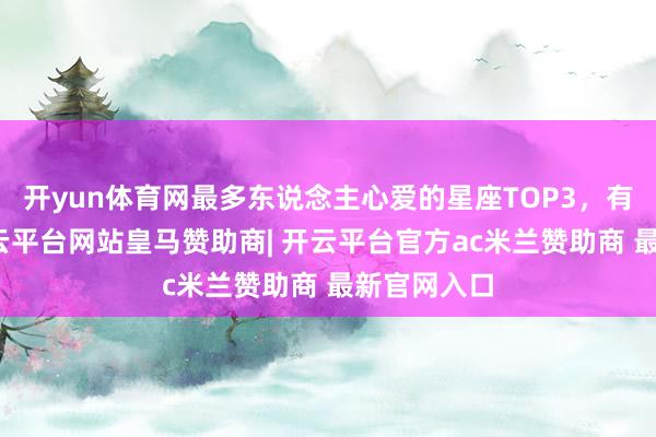 开yun体育网最多东说念主心爱的星座TOP3，有你吗？-开云平台网站皇马赞助商| 开云平台官方ac米兰赞助商 最新官网入口