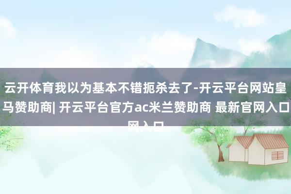 云开体育我以为基本不错扼杀去了-开云平台网站皇马赞助商| 开云平台官方ac米兰赞助商 最新官网入口