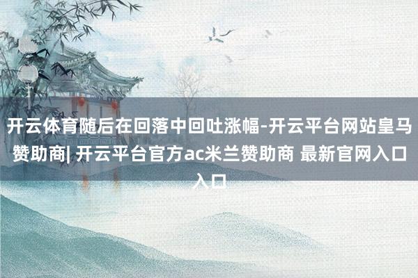 开云体育随后在回落中回吐涨幅-开云平台网站皇马赞助商| 开云平台官方ac米兰赞助商 最新官网入口